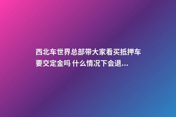 西北车世界总部带大家看买抵押车要交定金吗 什么情况下会退还